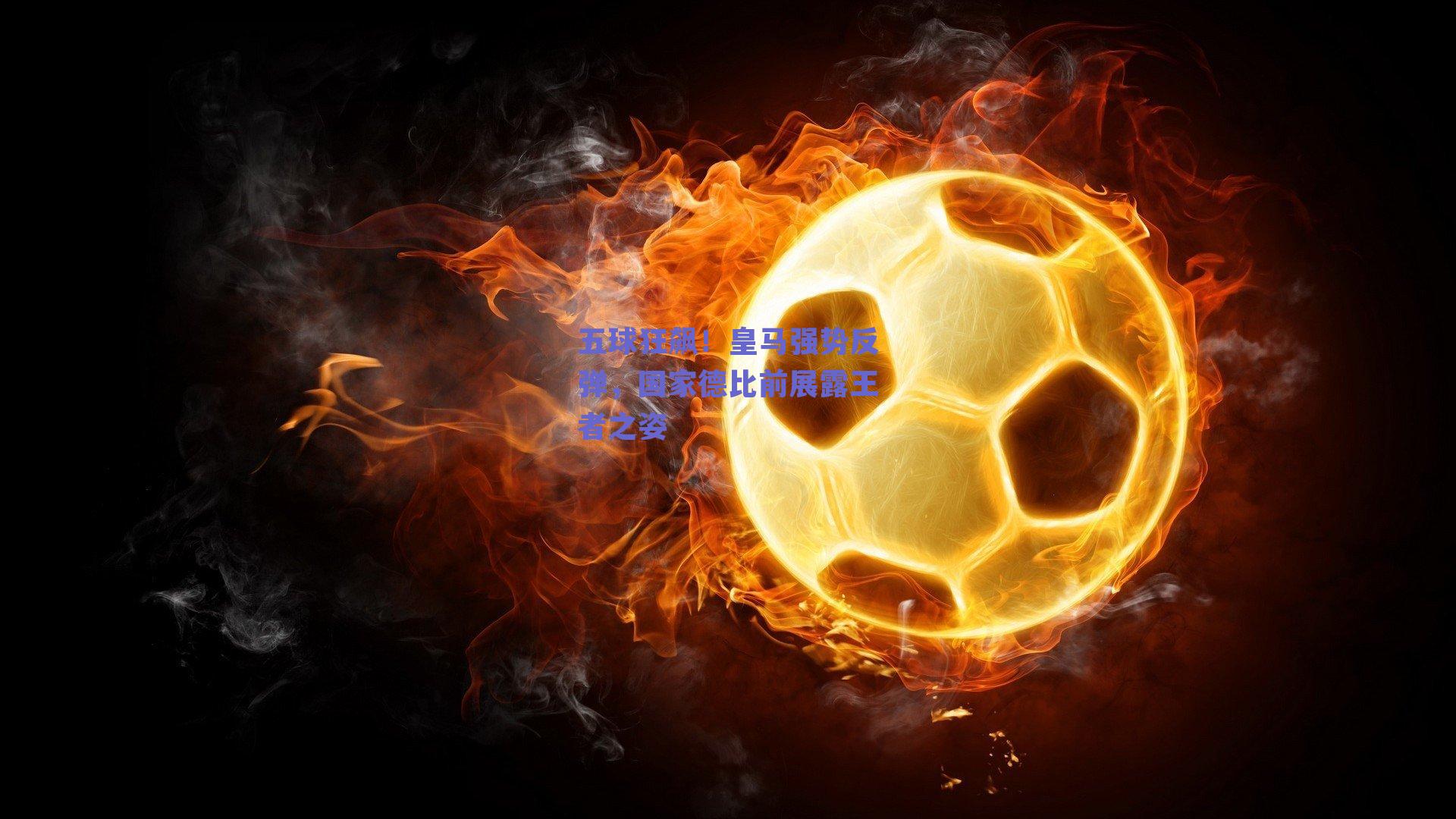 五球狂飙！皇马强势反弹，国家德比前展露王者之姿