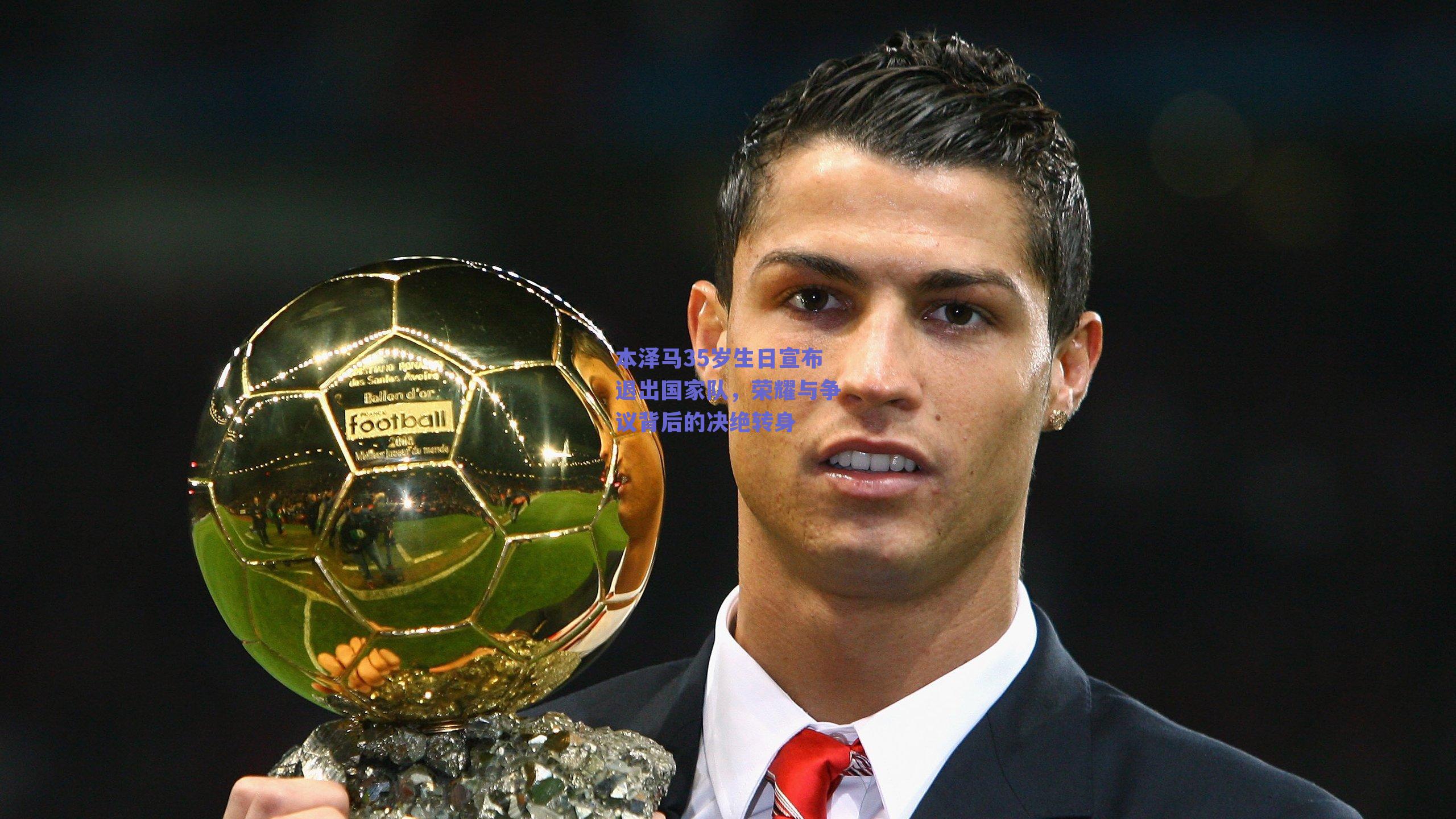 本泽马35岁生日宣布退出国家队,荣耀与争议背后的决绝转身