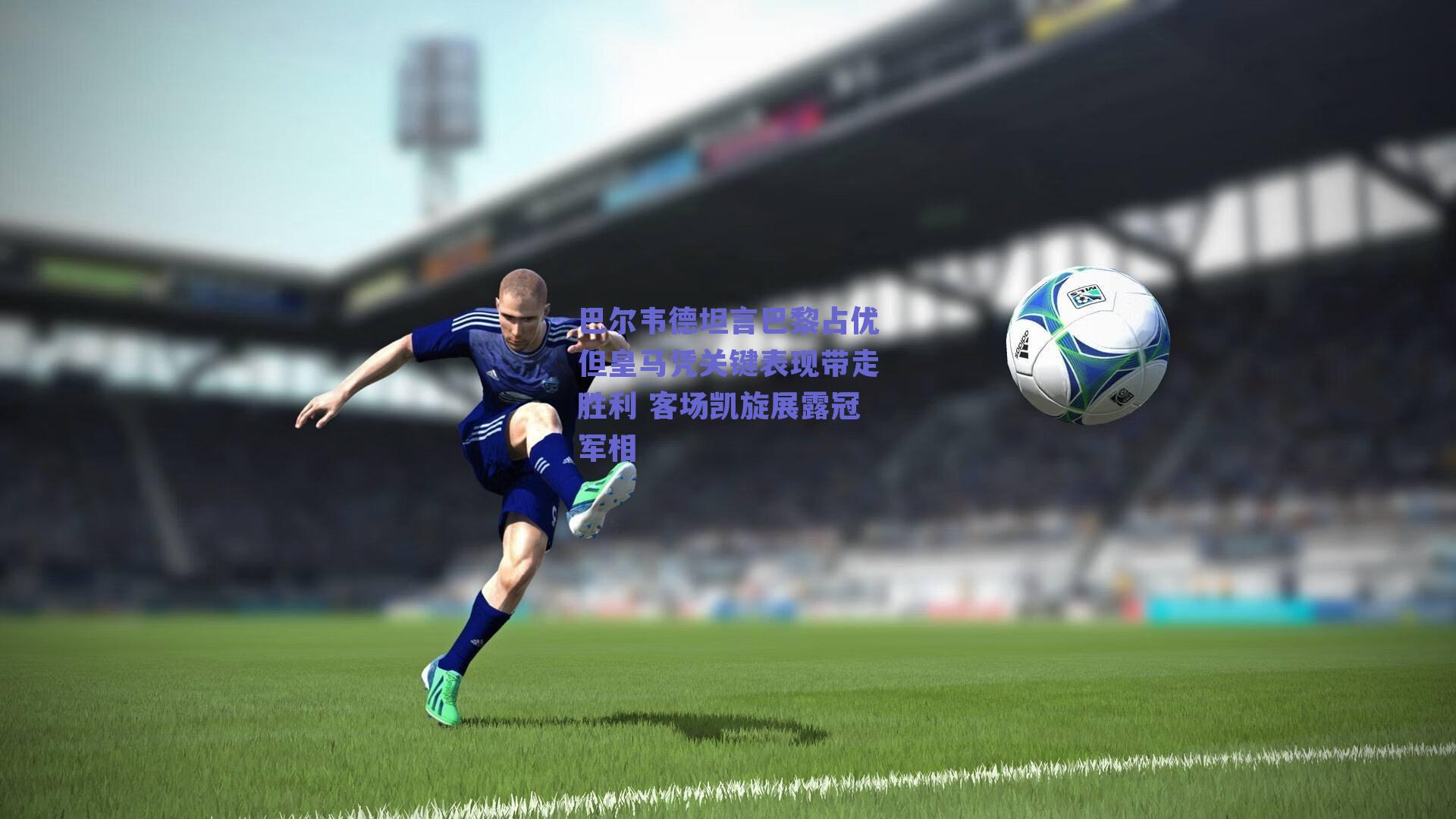 巴尔韦德坦言巴黎占优但皇马凭关键表现带走胜利 客场凯旋展露冠军相