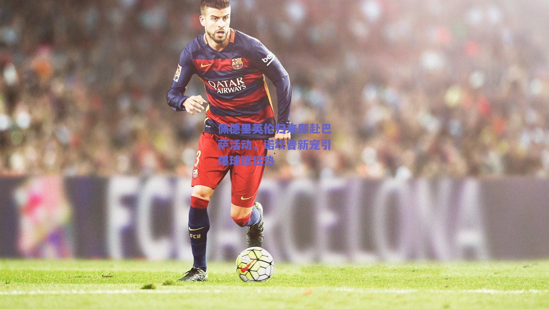 佩德里英伦归来即赴巴萨活动,诺坎普新宠引爆球迷狂热